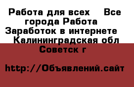 Работа для всех! - Все города Работа » Заработок в интернете   . Калининградская обл.,Советск г.